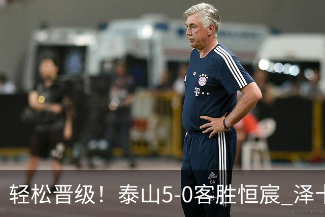 轻松晋级！泰山5-0客胜恒宸 泽卡戴帽陈蒲破门王大雷献助攻
